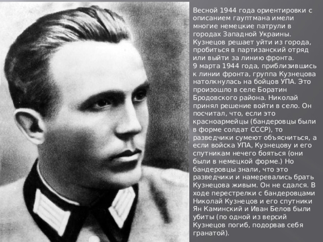 Весной 1944 года ориентировки с описанием гауптмана имели многие немецкие патрули в городах Западной Украины. Кузнецов решает уйти из города, пробиться в партизанский отряд или выйти за линию фронта.  9 марта 1944 года, приблизившись к линии фронта, группа Кузнецова натолкнулась на бойцов УПА. Это произошло в селе Боратин Бродовского района. Николай принял решение войти в село. Он посчитал, что, если это красноармейцы (бандеровцы были в форме солдат СССР), то разведчики сумеют объясниться, а если войска УПА, Кузнецову и его спутникам нечего бояться (они были в немецкой форме.) Но бандеровцы знали, что это разведчики и намеревались брать Кузнецова живым. Он не сдался. В ходе перестрелки с бандеровцами Николай Кузнецов и его спутники Ян Каминский и Иван Белов были убиты (по одной из версий Кузнецов погиб, подорвав себя гранатой). 