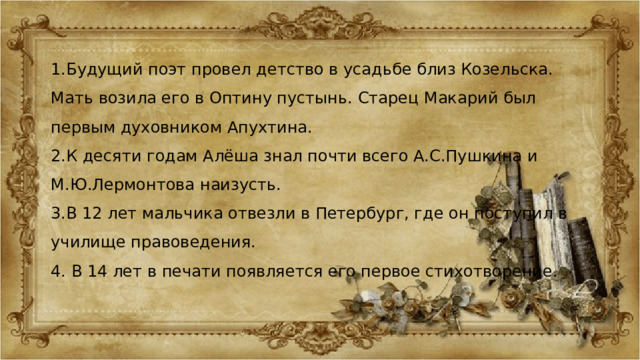 1.Будущий поэт провел детство в усадьбе близ Козельска. Мать возила его в Оптину пустынь. Старец Макарий был первым духовником Апухтина. 2.К десяти годам Алёша знал почти всего А.С.Пушкина и М.Ю.Лермонтова наизусть. 3.В 12 лет мальчика отвезли в Петербург, где он поступил в училище правоведения. 4. В 14 лет в печати появляется его первое стихотворение. 