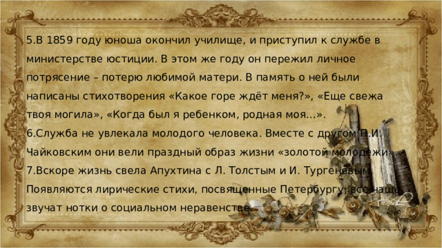 5.В 1859 году юноша окончил училище, и приступил к службе в министерстве юстиции. В этом же году он пережил личное потрясение – потерю любимой матери. В память о ней были написаны стихотворения «Какое горе ждёт меня?», «Еще свежа твоя могила», «Когда был я ребенком, родная моя…». 6.Служба не увлекала молодого человека. Вместе с другом П.И. Чайковским они вели праздный образ жизни «золотой молодежи». 7.Вскоре жизнь свела Апухтина с Л. Толстым и И. Тургеневым. Появляются лирические стихи, посвященные Петербургу, все чаще звучат нотки о социальном неравенстве. 
