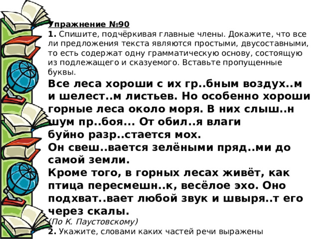 Упражнение №90 1.  Спишите, подчёркивая главные члены. Докажите, что все ли предложения текста являются простыми, двусоставными, то есть содержат одну грамматическую основу, состоящую из подлежащего и сказуемого. Вставьте пропущенные буквы.  Все леса хороши с их гр..бным воздух..м и шелест..м листьев. Но особенно хороши горные леса около моря. В них слыш..н шум пр..боя... От обил..я влаги буйно разр..стается мох. Он свеш..вается зелёными пряд..ми до самой земли.  Кроме того, в горных лесах живёт, как птица пересмешн..к, весёлое эхо. Оно подхват..вает любой звук и швыря..т его через скалы.  (По К. Паустовскому)  2.  Укажите, словами каких частей речи выражены подлежащие и сказуемые. 