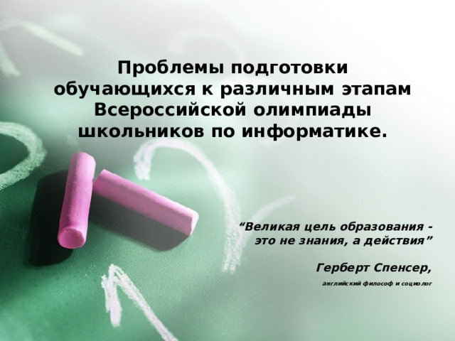 Проблемы подготовки обучающихся к различным этапам Всероссийской олимпиады школьников по информатике. “ Великая цель образования - это не знания, а действия”   Герберт Спенсер,  английский философ и социолог  