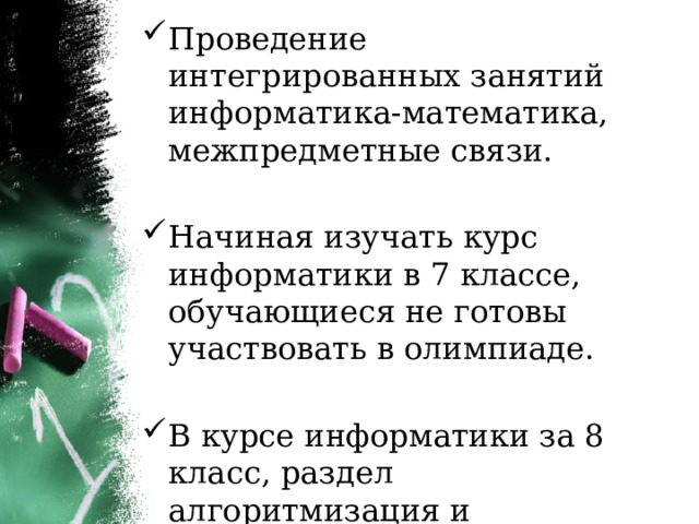 Проведение интегрированных занятий информатика-математика, межпредметные связи. Начиная изучать курс информатики в 7 классе, обучающиеся не готовы участвовать в олимпиаде. В курсе информатики за 8 класс, раздел алгоритмизация и программирование, изучается в 3 четверти. 