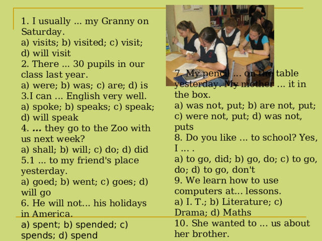 1. I usually ... my Granny on Saturday.  a) visits; b) visited; c) visit; d) will visit   2. There ... 30 pupils in our class last year. a) were; b) was; c) are; d) is 3.I can ... English very well.  a) spoke; b) speaks; c) speak; d) will speak  4. ... they go to the Zoo with us next week?  a) shall; b) will; c) do; d) did 5.1 ... to my friend's place yesterday. a) goed; b) went; c) goes; d) will go  6. He will not... his holidays in America.  a) spent; b) spended; c) spends; d) spend    7. My pencil ... on the table yesterday. My mother ... it in the box. a) was not, put; b) are not, put; c) were not, put; d) was not, puts 8. Do you like ... to school? Yes, I ... .  a) to go, did; b) go, do; c) to go, do; d) to go, don't 9. We learn how to use computers at... lessons.  a) I. Т .; b) Literature; c) Drama; d) Maths  10. She wanted to ... us about her brother.  a) say; b) tell; c) speak; d) show  