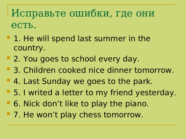 Исправьте ошибки , где они есть. 1. He will spend last summer in the country. 2. You goes to school every day. 3. Children cooked nice dinner tomorrow. 4. Last Sunday we goes to the park. 5. I writed a letter to my friend yesterday. 6. Nick don’t like to play the piano. 7. He won’t play chess tomorrow. 