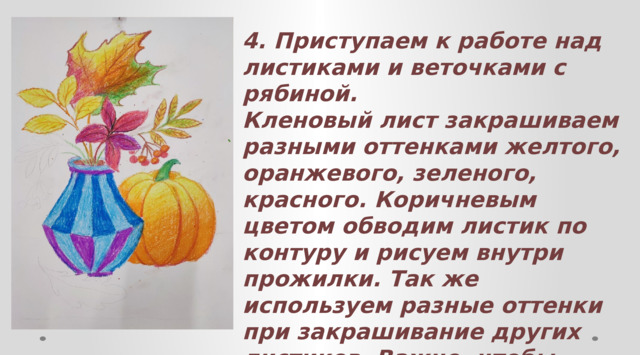 4. Приступаем к работе над листиками и веточками с рябиной. Кленовый лист закрашиваем разными оттенками желтого, оранжевого, зеленого, красного. Коричневым цветом обводим листик по контуру и рисуем внутри прожилки. Так же используем разные оттенки при закрашивание других листиков. Важно, чтобы листики были узнаваемы. Ягоды рябины закрашиваем сначала оранжевым цветом, а затем снизу каждую ягодку притеняем красным цветом. 