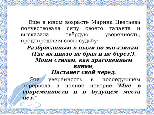 Еще в юном возрасте Марина Цветаева почувствовала силу своего таланта и высказала твёрдую уверенность, предопределяя свою судьбу:  Разбросанным в пыли по магазинам  (Где их никто не брал и не берет!),  Моим стихам, как драгоценным винам,  Настанет свой черед. Эта уверенность в последующем переросла в полное неверие:  