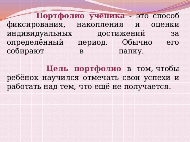  Портфолио ученика  - это способ фиксирования, накопления и оценки индивидуальных достижений за определённый период. Обычно его собирают в папку.     Цель портфолио  в том, чтобы ребёнок научился отмечать свои успехи и работать над тем, что ещё не получается. 