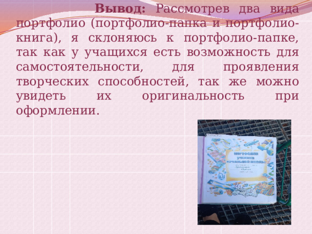  Вывод: Рассмотрев два вида портфолио (портфолио-папка и портфолио-книга), я склоняюсь к портфолио-папке, так как у учащихся есть возможность для самостоятельности, для проявления творческих способностей, так же можно увидеть их оригинальность при оформлении. 