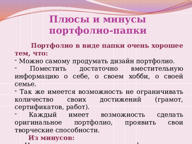 Плюсы и минусы портфолио-папки   Портфолио в виде папки очень хорошее тем, что:  Можно самому продумать дизайн портфолио.  Поместить достаточно вместительную информацию о себе, о своем хобби, о своей семье.  Так же имеется возможность не ограничивать количество своих достижений (грамот, сертификатов, работ).  Каждый имеет возможность сделать оригинальное портфолио, проявить свои творческие способности.  Из минусов:  Не все учащиеся смогут оформить его оригинально, поэтому будет оказываться не малая помощь родителей.  На оформление понадобится большое количество времени. 