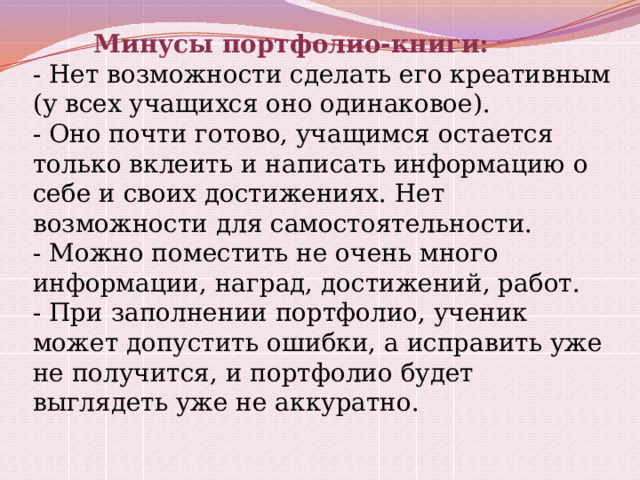  Минусы портфолио-книги:  - Нет возможности сделать его креативным (у всех учащихся оно одинаковое).  - Оно почти готово, учащимся остается только вклеить и написать информацию о себе и своих достижениях. Нет возможности для самостоятельности.  - Можно поместить не очень много информации, наград, достижений, работ.  - При заполнении портфолио, ученик может допустить ошибки, а исправить уже не получится, и портфолио будет выглядеть уже не аккуратно. 
