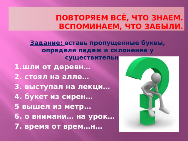 повторяем всё, что знаем.  вспоминаем, что забыли. Задание: вставь пропущенные буквы, определи падеж и склонение у существительных. 1.шли от деревн… 2. стоял на алле… 3. выступал на лекци… 4. букет из сирен… 5 вышел из метр… 6. о внимани… на урок… 7. время от врем…н… 