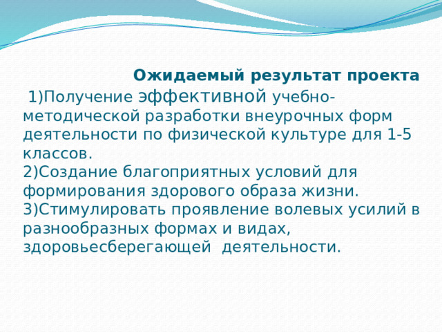  Ожидаемый результат проекта  1)Получение эффективной учебно-методической разработки внеурочных форм деятельности по физической культуре для 1-5 классов.  2)Создание благоприятных условий для формирования здорового образа жизни.  3)Стимулировать проявление волевых усилий в разнообразных формах и видах, здоровьесберегающей деятельности.   
