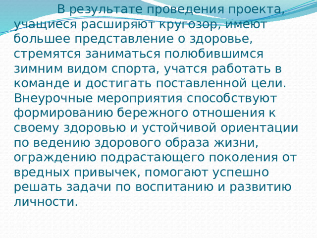  Заключение  В результате проведения проекта, учащиеся расширяют кругозор, имеют большее представление о здоровье, стремятся заниматься полюбившимся зимним видом спорта, учатся работать в команде и достигать поставленной цели. Внеурочные мероприятия способствуют формированию бережного отношения к своему здоровью и устойчивой ориентации по ведению здорового образа жизни, ограждению подрастающего поколения от вредных привычек, помогают успешно решать задачи по воспитанию и развитию личности.   