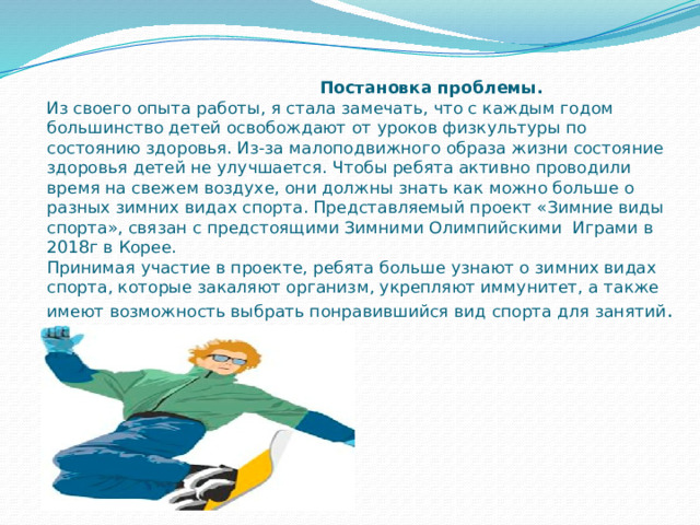  Постановка проблемы.  Из своего опыта работы, я стала замечать, что с каждым годом большинство детей освобождают от уроков физкультуры по состоянию здоровья. Из-за малоподвижного образа жизни состояние здоровья детей не улучшается. Чтобы ребята активно проводили время на свежем воздухе, они должны знать как можно больше о разных зимних видах спорта. Представляемый проект «Зимние виды спорта», связан с предстоящими Зимними Олимпийскими Играми в 2018г в Корее.  Принимая участие в проекте, ребята больше узнают о зимних видах спорта, которые закаляют организм, укрепляют иммунитет, а также имеют возможность выбрать понравившийся вид спорта для занятий .   