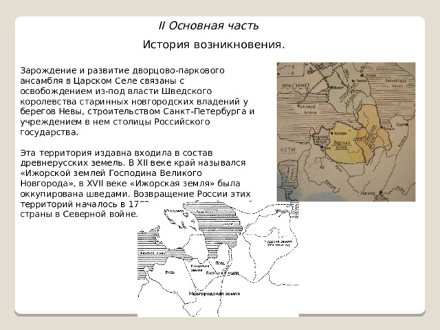II Основная часть История возникновения. Зарождение и развитие дворцово-паркового ансамбля в Царском Селе связаны с освобождением из-под власти Шведского королевства старинных новгородских владений у берегов Невы, строительством Санкт-Петербурга и учреждением в нем столицы Российского государства. Эта территория издавна входила в состав древнерусских земель. В XII веке край назывался «Ижорской землей Господина Великого Новгорода», в XVII веке «Ижорская земля» была оккупирована шведами. Возвращение России этих территорий началось в 1702 году с победой нашей страны в Северной войне. 