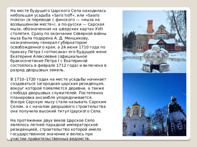 На месте будущего Царского Села находилась небольшая усадьба «Saris hoff», или «Saaris moisio» (в переводе с финского — «мыза на возвышенном месте»), а по-русски — Сарская мыза, обозначенная на шведских картах XVII столетия. Сразу по окончании Северной войны мыза была подарена А. Д. Меншикову, назначенному генерал-губернатором освобожденного края, а 24 июня 1710 года по приказу Петра I «отписана» его будущей жене Екатерине Алексеевне (официальное бракосочетание Петра I с Екатериной состоялось в феврале 1712 года) и включена в разряд дворцовых земель. В 1710–1720 годах на месте усадьбы начинает создаваться загородная царская резиденция, вокруг которой появляются деревни, а также слобода дворцовых служителей. Постепенно планировка ансамбля упорядочивается. Вскоре Сарскую мызу стали называть Сарским Селом, а с началом дворцового строительства она получила высокий титул Царского Села. На протяжении двух веков Царское Село являлось летней парадной императорской резиденцией, строительство которой имело государственное значение и велось при участии правительственных ведомств. 