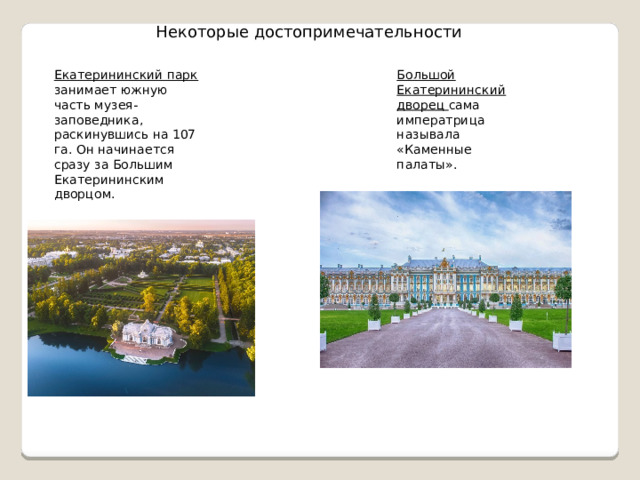 Некоторые достопримечательности Екатерининский парк занимает южную часть музея-заповедника, раскинувшись на 107 га. Он начинается сразу за Большим Екатерининским дворцом. Большой Екатерининский дворец сама императрица называла «Каменные палаты». 