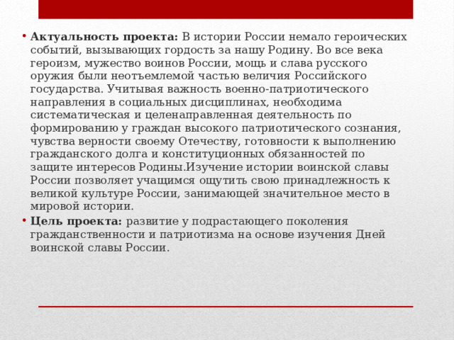 Актуальность проекта:  В истории России немало героических событий, вызывающих гордость за нашу Родину. Во все века героизм, мужество воинов России, мощь и слава русского оружия были неотъемлемой частью величия Российского государства. Учитывая важность военно-патриотического направления в социальных дисциплинах, необходима систематическая и целенаправленная деятельность по формированию у граждан высокого патриотического сознания, чувства верности своему Отечеству, готовности к выполнению гражданского долга и конституционных обязанностей по защите интересов Родины.Изучение истории воинской славы России позволяет учащимся ощутить свою принадлежность к великой культуре России, занимающей значительное место в мировой истории. Цель проекта:  развитие у подрастающего поколения гражданственности и патриотизма на основе изучения Дней воинской славы России. 