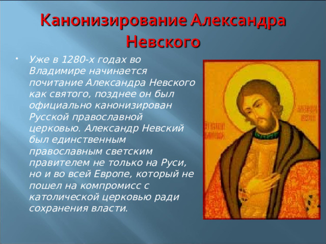 Уже в 1280-х годах во Владимире начинается почитание Александра Невского как святого, позднее он был официально канонизирован Русской православной церковью. Александр Невский был единственным православным светским правителем не только на Руси, но и во всей Европе, который не пошел на компромисс с католической церковью ради сохранения власти.  