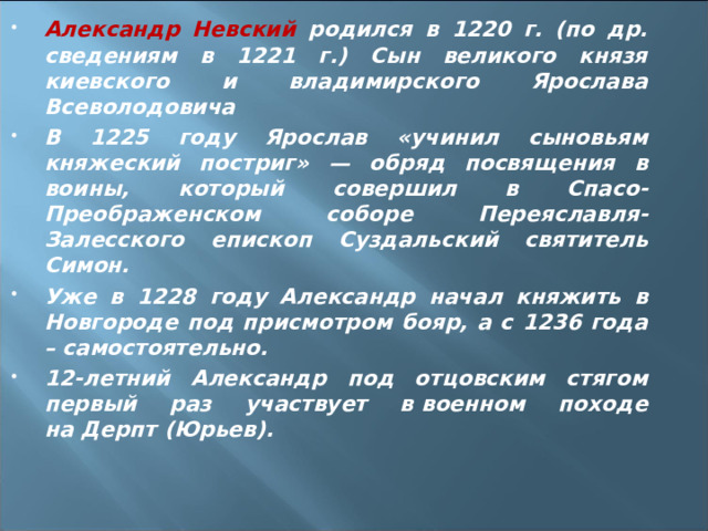 Александр Невский родился в 1220 г. (по др. сведениям в 1221 г.) Сын великого князя киевского и владимирского Ярослава Всеволодовича В 1225 году Ярослав «учинил сыновьям княжеский постриг» — обряд посвящения в воины, который совершил в Спасо-Преображенском соборе Переяславля-Залесского епископ Суздальский святитель Симон. Уже в 1228 году Александр начал княжить в Новгороде под присмотром бояр, а с 1236 года – самостоятельно. 12-летний Александр под отцовским стягом первый раз участвует в военном походе на Дерпт (Юрьев).  