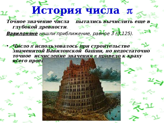 История числа  Т очное значение числа    пытались вычислить еще в глубокой древности .  Вавилоняне  нашли приближение, равное 3 (3,125).  Число  использовалось при строительстве знаменитой Вавилонской башни, но недостаточно точное исчисление значения  привело к краху всего проекта. 