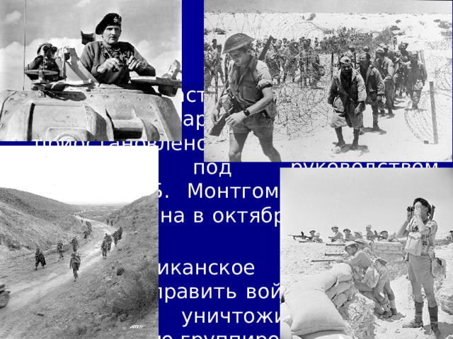 12/11/22 Однако наступление германо-итальянской армии на Египет было приостановлено английскими войсками под руководством генерала Б. Монтгомери в районе Эль-Аламейна в октябре-ноябре 1942 г. Англо-американское командование решило направить войска в Марокко и Тунис, уничтожить германо-итальянскую группировку и очистить Северную Африку от агрессоров.  