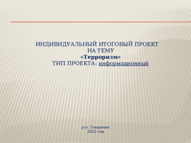    ИНДИВИДУАЛЬНЫЙ ИТОГОВЫЙ ПРОЕКТ  НА ТЕМУ  «Терроризм»  ТИП ПРОЕКТА: информационный р.п. Тоншаево 2022 год 