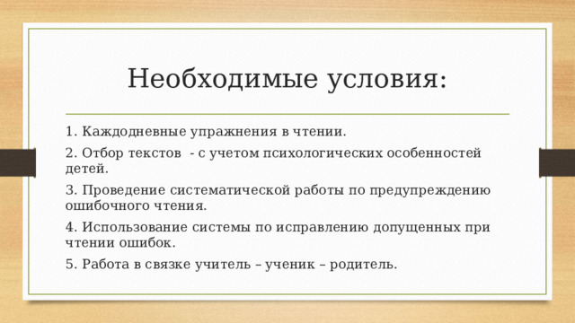 Необходимые условия: 1. Каждодневные упражнения в чтении. 2. Отбор текстов - с учетом психологических особенностей детей. 3. Проведение систематической работы по предупреждению ошибочного чтения. 4. Использование системы по исправлению допущенных при чтении ошибок. 5. Работа в связке учитель – ученик – родитель. 