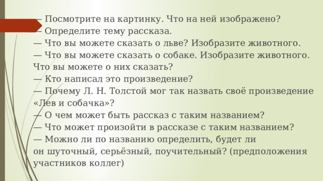 —  Посмотрите на картинку. Что на ней изображено?  — Определите тему рассказа.  — Что вы можете сказать о льве? Изобразите животного.  — Что вы можете сказать о собаке. Изобразите животного. Что вы можете о них сказать?  — Кто написал это произведение?  — Почему Л. Н. Толстой мог так назвать своё произведение «Лев и собачка»?  — О чем может быть рассказ с таким названием?  — Что может произойти в рассказе с таким названием?  — Можно ли по названию определить, будет ли он шуточный, серьёзный, поучительный? (предположения участников коллег)   