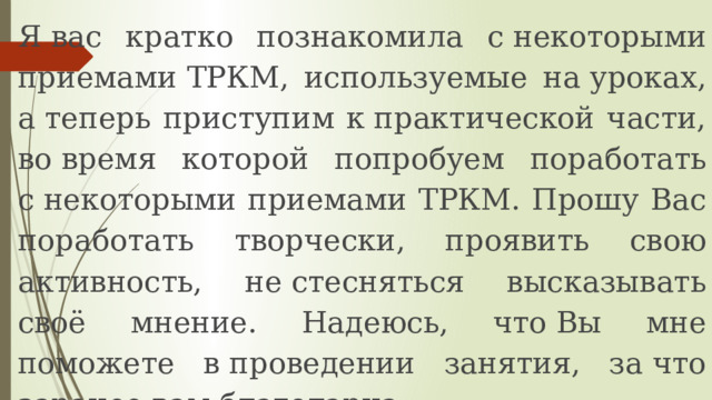 Я вас кратко познакомила с некоторыми приемами ТРКМ, используемые на уроках, а теперь приступим к практической части, во время которой попробуем поработать с некоторыми приемами ТРКМ. Прошу Вас поработать творчески, проявить свою активность, не стесняться высказывать своё мнение. Надеюсь, что Вы мне поможете в проведении занятия, за что заранее вам благодарна. 