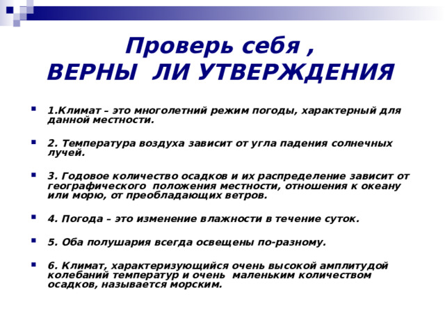 Проверь себя ,  ВЕРНЫ ЛИ УТВЕРЖДЕНИЯ   1.Климат – это многолетний режим погоды, характерный для данной местности.  2. Температура воздуха зависит от угла падения солнечных лучей.  3. Годовое количество осадков и их распределение зависит от географического положения местности, отношения к океану или морю, от преобладающих ветров.  4. Погода – это изменение влажности в течение суток.  5. Оба полушария всегда освещены по-разному.  6. Климат, характеризующийся очень высокой амплитудой колебаний температур и очень маленьким количеством осадков, называется морским. 