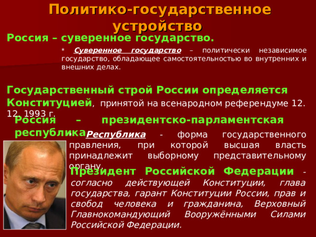 Политико-государственное устройство Россия – суверенное государство.  * Суверенное государство – политически независимое государство, обладающее самостоятельностью во внутренних и внешних делах. Государственный строй России определяется Конституцией , принятой на всенародном референдуме 12. 12. 1993 г. Россия – президентско-парламентская республика . * Республика - форма государственного правления, при которой высшая власть принадлежит выборному представительному органу. Президент Российской Федерации  - согласно действующей Конституции, глава государства, гарант Конституции России, прав и свобод человека и гражданина, Верховный Главнокомандующий Вооружёнными Силами Российской Федерации. 