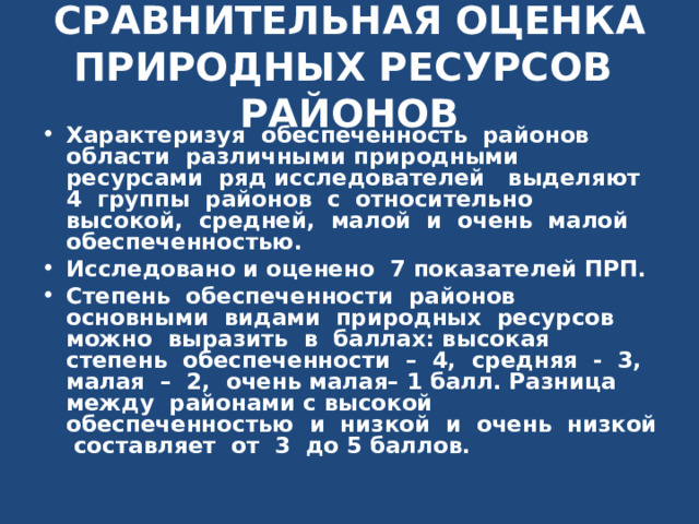 СРАВНИТЕЛЬНАЯ ОЦЕНКА ПРИРОДНЫХ РЕСУРСОВ РАЙОНОВ Характеризуя обеспеченность районов области различными природными ресурсами ряд исследователей выделяют 4 группы районов с относительно высокой, средней, малой и очень малой обеспеченностью. Исследовано и оценено  7  показателей ПРП. Степень обеспеченности районов основными видами природных ресурсов можно выразить в баллах: высокая степень обеспеченности – 4, средняя - 3, малая – 2, очень малая– 1 балл. Разница между районами с высокой обеспеченностью и низкой и очень низкой составляет от 3 до 5 баллов. 