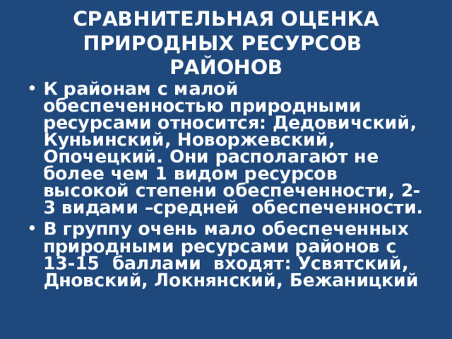 СРАВНИТЕЛЬНАЯ ОЦЕНКА ПРИРОДНЫХ РЕСУРСОВ РАЙОНОВ К районам с малой обеспеченностью природными ресурсами относится: Дедовичский, Куньинский, Новоржевский, Опочецкий. Они располагают не более чем 1 видом ресурсов высокой степени обеспеченности, 2-3 видами –средней обеспеченности. В группу очень мало обеспеченных природными ресурсами районов с 13-15 баллами входят: Усвятский, Дновский, Локнянский, Бежаницкий  