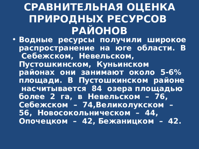 СРАВНИТЕЛЬНАЯ ОЦЕНКА ПРИРОДНЫХ РЕСУРСОВ РАЙОНОВ Водные ресурсы получили широкое распространение на юге области. В Себежском, Невельском, Пустошкинском, Куньинском районах они занимают около 5-6% площади. В Пустошкинском районе насчитывается 84 озера площадью более 2 га, в Невельском – 76, Себежском – 74,Великолукском – 56, Новосокольническом – 44, Опочецком – 42, Бежаницком – 42. 