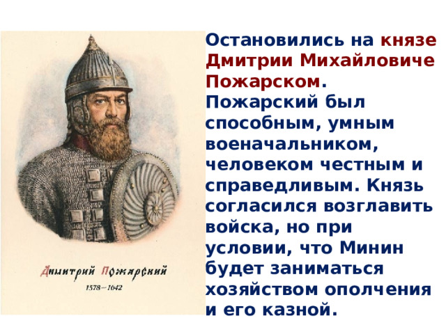 Остановились на князе Дмитрии Михайловиче Пожарском . Пожарский был способным, умным военачальником, человеком честным и справедливым. Князь согласился возглавить войска, но при условии, что Минин будет заниматься хозяйством ополчения и его казной. 