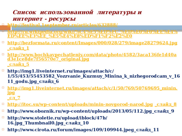 Список использованной литературы и  интернет - ресурсы http://festival.1september.ru/articles/632888/ http://ru.wikipedia.org/wiki/%C4%E5%ED%FC_%ED%E0%F0%EE%E4%ED%EE%E3%EE_%E5%E4%E8%ED%F1%F2%E2%E0 http://bezformata.ru/content/Images/000/028/279/image28279624.jpg _слайд_1 http://www.bochkavpechatleniy.com/data/photo/4582/3aca136fe1d40ad3e1ce8de7f56570e7_original.jpg _слайд_5 http://img1.liveinternet.ru/images/attach/c/1/55/453/55453582_Vozzvanie_Kuzmuy_Minina_k_nizhegorodcam_v_1611_godu.jpg_слайд_6 http://img1.liveinternet.ru/images/attach/c/1/50/769/50769695_minin.jpg _сл_7 http://itoc.su/wp-content/uploads/minin-novgorod-narod.jpg _слайд_8 http://www.oboznik.ru/wp-content/uploads/2013/05/112.jpg_слайд_9 http://www.stoletie.ru/upload/iblock/47b/16.jpg_Thumbnail0.jpg_слайд_10 http://www.cirota.ru/forum/images/109/109944.jpeg_слайд_11 
