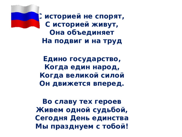 С историей не спорят,  С историей живут,  Она объединяет  На подвиг и на труд  Едино государство,  Когда един народ,  Когда великой силой  Он движется вперед.  Во славу тех героев  Живем одной судьбой,  Сегодня День единства  Мы празднуем с тобой! 