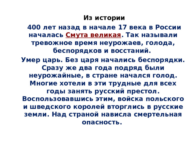  Из истории  400 лет назад в начале 17 века в России началась Смута великая . Так называли тревожное время неурожаев, голода, беспорядков и восстаний.  Умер царь. Без царя начались беспорядки. Сразу же два года подряд были неурожайные, в стране начался голод. Многие хотели в эти трудные для всех годы занять русский престол. Воспользовавшись этим, войска польского и шведского королей вторглись в русские земли. Над страной нависла смертельная опасность. 