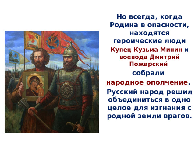 Но всегда, когда Родина в опасности, находятся героические люди Купец  Кузьма Минин и воевода  Дмитрий Пожарский собрали народное ополчение . Русский народ решил объединиться в одно целое для изгнания с родной земли врагов. 