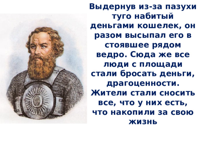 Выдернув из-за пазухи туго набитый деньгами кошелек, он разом высыпал его в стоявшее рядом ведро. Сюда же все люди с площади стали бросать деньги, драгоценности. Жители стали сносить все, что у них есть, что накопили за свою жизнь 