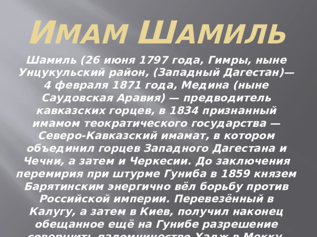 И мам Ш амиль Шамиль (26 июня 1797 года, Гимры, ныне Унцукульский район, (Западный Дагестан)—4 февраля 1871 года, Медина (ныне Саудовская Аравия) — предводитель кавказских горцев, в 1834 признанный имамом теократического государства — Северо-Кавказский имамат, в котором объединил горцев Западного Дагестана и Чечни, а затем и Черкесии. До заключения перемирия при штурме Гуниба в 1859 князем Барятинским энергично вёл борьбу против Российской империи. Перевезённый в Калугу, а затем в Киев, получил наконец обещанное ещё на Гунибе разрешение совершить паломничество Хадж в Мекку, затем в Медину, где и умер . 
