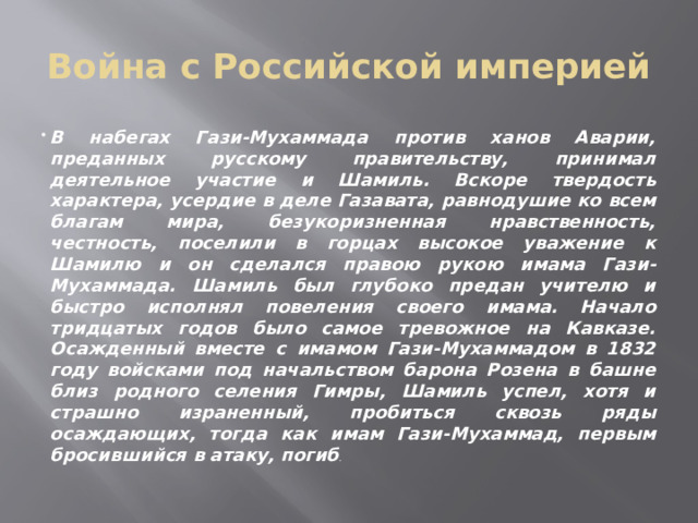 Война с Российской империей В набегах Гази-Мухаммада против ханов Аварии, преданных русскому правительству, принимал деятельное участие и Шамиль. Вскоре твердость характера, усердие в деле Газавата, равнодушие ко всем благам мира, безукоризненная нравственность, честность, поселили в горцах высокое уважение к Шамилю и он сделался правою рукою имама Гази-Мухаммада. Шамиль был глубоко предан учителю и быстро исполнял повеления своего имама. Начало тридцатых годов было самое тревожное на Кавказе. Осажденный вместе с имамом Гази-Мухаммадом в 1832 году войсками под начальством барона Розена в башне близ родного селения Гимры, Шамиль успел, хотя и страшно израненный, пробиться сквозь ряды осаждающих, тогда как имам Гази-Мухаммад, первым бросившийся в атаку, погиб . 