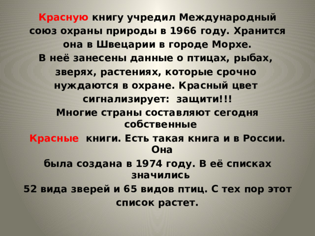 Красную книгу учредил Международный союз охраны природы в 1966 году. Хранится  она в Швецарии в городе Морхе. В неё занесены данные о птицах, рыбах, зверях, растениях, которые срочно нуждаются в охране. Красный цвет сигнализирует: защити!!! Многие страны составляют сегодня собственные Красные книги. Есть такая книга и в России. Она была создана в 1974 году. В её списках значились 52 вида зверей и 65 видов птиц. С тех пор этот список растет. 