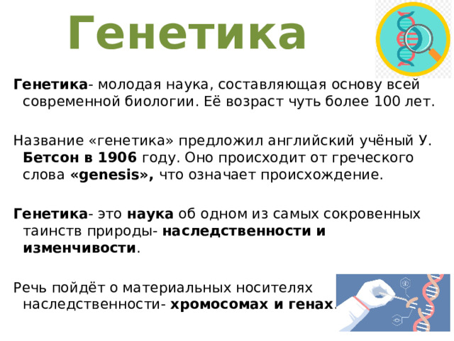 Генетика Генетика - молодая наука, составляющая основу всей современной биологии. Её возраст чуть более 100 лет. Название «генетика» предложил английский учёный У. Бетсон в 1906 году. Оно происходит от греческого слова «genesis», что означает происхождение. Генетика - это наука об одном из самых сокровенных таинств природы- наследственности и изменчивости . Речь пойдёт о материальных носителях наследственности- хромосомах и генах . 1 