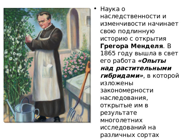 Наука о наследственности и изменчивости начинает свою подлинную историю с открытия Грегора Менделя . В 1865 году вышла в свет его работа «Опыты над растительными гибридами» , в которой изложены закономерности наследования, открытые им в результате многолетних исследований на различных сортах гороха. К сожалению, его работы не были поняты и по достоинству оценены его современниками . 
