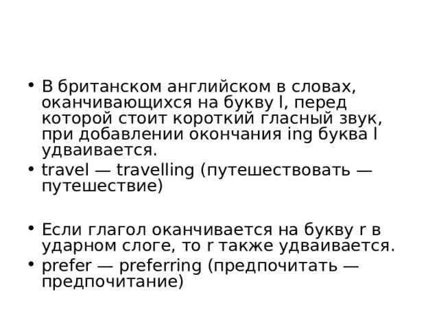 В британском английском в словах, оканчивающихся на букву l, перед которой стоит короткий гласный звук, при добавлении окончания ing буква l удваивается. travel — travelling (путешествовать — путешествие)  Если глагол оканчивается на букву r в ударном слоге, то r также удваивается. prefer — preferring (предпочитать — предпочитание) 