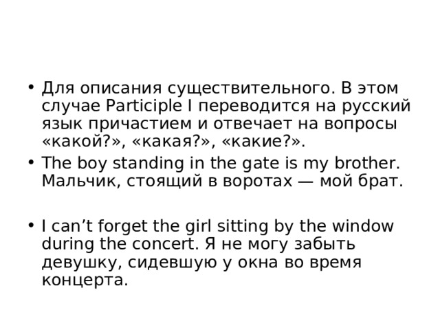 Для описания существительного. В этом случае Participle I переводится на русский язык причастием и отвечает на вопросы «какой?», «какая?», «какие?». The boy standing in the gate is my brother. Мальчик, стоящий в воротах — мой брат.  I can’t forget the girl sitting by the window during the concert. Я не могу забыть девушку, сидевшую у окна во время концерта. 