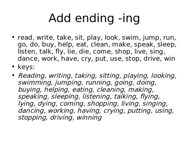 Add ending -ing read, write, take, sit, play, look, swim, jump, run, go, do, buy, help, eat, clean, make, speak, sleep, listen, talk, fly, lie, die, come, shop, live, sing, dance, work, have, cry, put, use, stop, drive, win keys: Reading, writing, taking, sitting, playing, looking, swimming, jumping, running, going, doing, buying, helping, eating, cleaning, making, speaking, sleeping, listening, talking, flying, lying, dying, coming, shopping, living, singing, dancing, working, having, crying, putting, using, stopping, driving, winning 