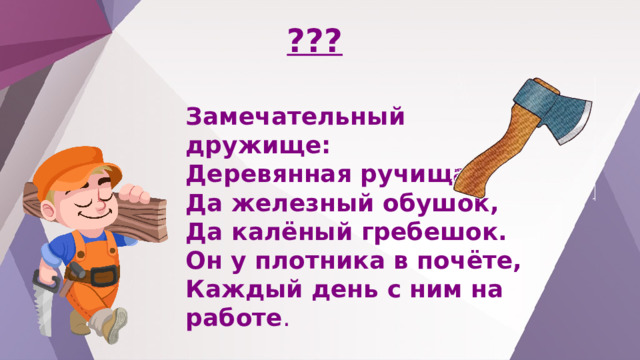 ??? Замечательный дружище: Деревянная ручища, Да железный обушок, Да калёный гребешок. Он у плотника в почёте, Каждый день с ним на работе . 